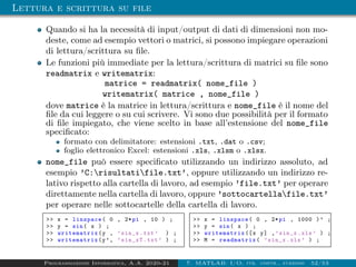 Lettura e scrittura su file
Quando si ha la necessità di input/output di dati di dimensioni non mo-
deste, come ad esempio vettori o matrici, si possono impiegare operazioni
di lettura/scrittura su file.
Le funzioni più immediate per la lettura/scrittura di matrici su file sono
readmatrix e writematrix:
matrice = readmatrix( nome_file )
writematrix( matrice , nome_file )
dove matrice è la matrice in lettura/scrittura e nome_file è il nome del
file da cui leggere o su cui scrivere. Vi sono due possibilità per il formato
di file impiegato, che viene scelto in base all’estensione del nome_file
specificato:
formato con delimitatore: estensioni .txt, .dat o .csv;
foglio elettronico Excel: estensioni .xls, .xlsm o .xlsx.
nome_file può essere specificato utilizzando un indirizzo assoluto, ad
esempio ’C:risultatifile.txt’, oppure utilizzando un indirizzo re-
lativo rispetto alla cartella di lavoro, ad esempio ’file.txt’ per operare
direttamente nella cartella di lavoro, oppure ’sottocartellafile.txt’
per operare nelle sottocartelle della cartella di lavoro.
 x = linspace( 0 , 2*pi , 10 ) ;
 y = sin( x ) ;
 writematrix (y , ’sin_x.txt’ ) ;
 writematrix (y’, ’sin_xT.txt’ ) ;
 x = linspace( 0 , 2*pi , 1000 )’ ;
 y = sin( x ) ;
 writematrix ([x y] ,’sin_x.xls’ ) ;
 M = readmatrix( ’sin_x.xls’ ) ;
Programmazione Informatica, A.A. 2020-21 7. MATLAB: I/O, str. contr., funzioni 52/53
 