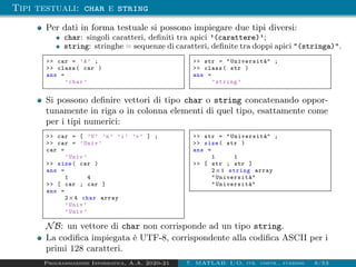 Tipi testuali: char e string
Per dati in forma testuale si possono impiegare due tipi diversi:
char: singoli caratteri, definiti tra apici ’(carattere)’;
string: stringhe = sequenze di caratteri, definite tra doppi apici "(stringa)".
>> car = ’A’ ;
>> class( car )
ans =
’char ’
>> str = "Università" ;
>> class( str )
ans =
’string ’
Si possono definire vettori di tipo char o string concatenando oppor-
tunamente in riga o in colonna elementi di quel tipo, esattamente come
per i tipi numerici:
>> car = [ ’U’ ’n’ ’i’ ’v’ ] ;
>> car = ’Univ ’
car =
’Univ ’
>> size( car )
ans =
1 4
>> [ car ; car ]
ans =
2×4 char array
’Univ ’
’Univ ’
>> str = "Università" ;
>> size( str )
ans =
1 1
>> [ str ; str ]
2×1 string array
"Università"
"Università"
NB: un vettore di char non corrisponde ad un tipo string.
La codifica impiegata è UTF-8, corrispondente alla codifica ASCII per i
primi 128 caratteri.
Programmazione Informatica, A.A. 2020-21 7. MATLAB: I/O, str. contr., funzioni 6/53
 