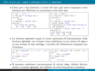 Tipi testuali: char e string (cont.); sprintf
Come per i tipi numerici, il nome del tipo può essere impiegato come
funzione per effettuare la conversione verso altri tipi:
>> car = ’Univ ’ ;
>> str_car = string( car )
str_car =
"Univ"
>> num_car = int16( car )
num_car =
1×4 int16 row vector
85 110 105 118
>> str = "Univ" ;
>> car_str = char( str )
car_str =
’Univ ’
>> num_str = int16( str )
Error using int16
Conversion to int16 from string is
not possible.
>> num_str = int16( char( str ) )
num_str =
1×4 int16 row vector
85 110 105 118
La funzione sprintf esegue le stesse operazioni di formattazione della
funzione fprintf, ma l’output viene indirizzato in un vettore di char o
in una stringa di tipo string, a seconda dei delimitatori impiegati per
il formato:
>> car = sprintf( ’Pi = %.5f’ , pi )
car =
’Pi = 3.14159 ’
>> class( car )
ans =
’char ’
>> str = sprintf( "Pi = %.5f" , pi )
str =
"Pi = 3.14159"
>> class( str )
ans =
’string ’
Si possono combinare concatenazioni di vettori char, definiti diretta-
mente o tramite sprintf, per definire un testo formattato complesso.
Programmazione Informatica, A.A. 2020-21 7. MATLAB: I/O, str. contr., funzioni 7/53
 