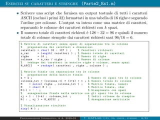 Esercizi su caratteri e stringhe (Parte2_Es1.m)
Scrivere uno script che fornisca un output testuale di tutti i caratteri
ASCII (esclusi i primi 32) formattati in una tabella di 16 righe e seguendo
l’ordine per colonne. L’output va inteso come una matrice di caratteri,
separando le colonne dei caratteri richiesti con k spazi.
Il numero totale di caratteri richiesti è 128 − 32 = 96 e quindi il numero
totale di colonne riempite dai caratteri richiesti sarà 96/16 = 6.
% Matrice di caratteri senza spazi di separazione tra le colonne
% preparazione dei caratteri e dimensioni
caratteri = char( 32 : 127 ) ; % Caratteri richiesti
n_car = length( caratteri ) ; % Numero totale di caratteri
righe = 16 ; % Numero di righe
colonne = n_car / righe ; % Numero di colonne
% reshape dei caratteri in matrice righe x colonne , senza spazi
M_ASCII = reshape( caratteri , righe , colonne ) ;
% Matrice finale con separazione tra le colonne
% preparazione della matrice finale
k = 2 ; % Numero di spazi tra le colonne
colonne_tot = (colonne -1) * (1+k) + 1 ; % Numero totale di colonne
M = zeros( righe , colonne_tot ) ; % Matrice finale , numeri
M = char( M ) ; % Matrice finale , char
M(:) = ’ ’ ; % Riempimento con spazi
% assegnazione finale nella matrice con gli spazi tra le colonne
vj = 1 : (1+k) : colonne_tot ; % Indici colonne da riempire
M( : , vj ) = M_ASCII ; % Assegnazione matriciale
% Visualizzazione risultato
disp( M ) ;
Programmazione Informatica, A.A. 2020-21 7. MATLAB: I/O, str. contr., funzioni 8/53
 