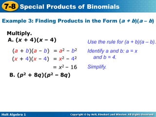Holt Algebra 1
7-8 Special Products of Binomials
Multiply.
Example 3: Finding Products in the Form (a + b)(a – b)
A. (x + 4)(x – 4)
(a + b)(a – b) = a2 – b2
(x + 4)(x – 4) = x2 – 42
= x2 – 16
Use the rule for (a + b)(a – b).
Identify a and b: a = x
and b = 4.
Simplify.
B. (p2 + 8q)(p2 – 8q)
 