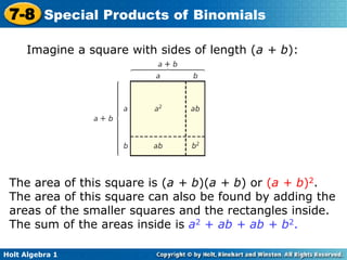 Holt Algebra 1
7-8 Special Products of Binomials
Imagine a square with sides of length (a + b):
The area of this square is (a + b)(a + b) or (a + b)2.
The area of this square can also be found by adding the
areas of the smaller squares and the rectangles inside.
The sum of the areas inside is a2 + ab + ab + b2.
 