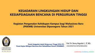 Prof. Dr. Denny Nugroho S., ST. MSi.
UNIVERSITAS DIPONEGORO
KESADARAN LINGKUNGAN HIDUP DAN
KESIAPSIAGAAN BENCANA DI PERGURUAN TINGGI
Kegiatan Pengenalan Kehidupan Kampus bagi Mahasiswa Baru
(PKKMB) Universitas Diponegoro Tahun 2021
Pusat Unggulan Iptek Perguruan Tinggi (PUI-PT)
Pusat Kajian Mitigasi Bencana Dan Rehabilitasi Pesisir (PKMBRP)
GLOBALISASI, KOLABORASI, AKSELERASI
 