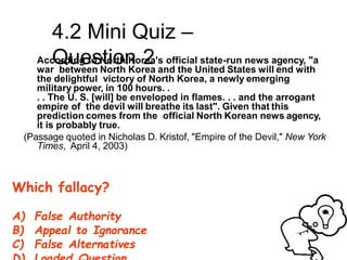 4.2 Mini Quiz –
Question 2
According to North Korea's official state-run news agency, "a
war between North Korea and the United States will end with
the delightful victory of North Korea, a newly emerging
military power, in 100 hours. .
. . The U. S. [will] be enveloped in flames. . . and the arrogant
empire of the devil will breathe its last". Given that this
prediction comes from the official North Korean news agency,
it is probably true.
(Passage quoted in Nicholas D. Kristof, "Empire of the Devil," New York
Times, April 4, 2003)
Which fallacy?
A) False Authority
B) Appeal to Ignorance
C) False Alternatives
 