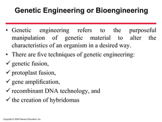 Copyright © 2009 Pearson Education, Inc.
Genetic Engineering or Bioengineering
• Genetic engineering refers to the purposeful
manipulation of genetic material to alter the
characteristics of an organism in a desired way.
• There are ﬁve techniques of genetic engineering:
 genetic fusion,
 protoplast fusion,
 gene ampliﬁcation,
 recombinant DNA technology, and
 the creation of hybridomas
 