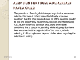 ADOPTION FOR THOSE W H O ALREADY
H AVE A CHILD
The provisions of our legal statutes portrays that aperson can
adopt a child even if he/she has a child already,upon one
condition that the child adopted must be of the opposite gender
to the one already they have(Hindu Adoption andMaintenance
Act). But in other two adoption laws,there are no such
conditions that a person must satisfy while adopting.But these
lawsalsostate that the original child of the person, who is
adopting,if old enough,must express his/her views regarding the
adoption,in writing.
4/3/2023 10
 