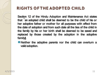 RIGHTS O F THE ADOPTED CHILD
Section 12 of the Hindu Adoption and Maintenance Act states
that ―an adopted child shall be deemed to be the child of his or
her adoptive father or mother for all purposes with effect from
the date of adoption and from such date all the ties of the child in
the family by his or her birth shall be deemed to be saved and
replaced by those created by the adoption in the adoptive
family‖.
⚫Neither the adoptive parents nor the child can overturn a
valid adoption.
4/3/2023 11
 