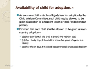 Availability of child for adoption. -
⚫As soon as achild is declared legally free for adoption by the
Child Welfare Committee, suchchild maybeallowed to be
given in adoption to a resident Indian or non-resident Indian
parents:
⚫Provided that such child shall be allowed to be given in inter-
country adoption —
◦ (a)after sixty days,if the child is below five years of age;
◦ (b)after thirty days,if the child is above five years of age or is a
sibling;
◦ (c)after fifteen days,if the child has any mental or physical disability.
4/3/2023 15
 