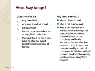 Who May Adopt?
Capacity of male :
a.
b.
c.
d.
e.
Any male Hindu,
who is of sound mind and
is not aminor,
has the capacity to take ason
or daughter in adoption.
Provided that if he has awife
living, he shall not adopt
except with the consent of
his wife.
Any female Hindu :
⚫ who is of sound mind
⚫ who is not a minor,and
⚫ who is not married,or if
married,whose marriage has
beendissolvedor whose
husband is dead or has
completely and finally
renounced the world or has
ceased to be aHindu,or has
been declared by a court of
competent jurisdiction to be of
unsound mind,hasthe capacity
to take ason or daughter in
adoption.
4/3/2023 3
 