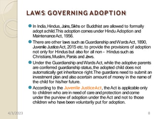LAW S GOVERNING ADOPTION
⚫In India,Hindus,Jains,Sikhs or Buddhist are allowed to formally
adopt achild.This adoption comesunder Hindu Adoption and
MaintenanceAct, 1956.
⚫There are other laws such asGuardianship andWardsAct, 1890,
Juvenile JusticeAct, 2015 etc.to provide the provisions of adoption
not only for Hindus but also for all non – Hindus such as
Christians,Muslim,Parsis and J
ews.
⚫Under the Guardianship andWardsAct, while the adoptive parents
are conferred guardianship status,the adopted child does not
automatically get inheritance right.The guardians need to submit an
investment plan and also acertain amount of money in the name of
the child for his/her future.
⚫According to the Juvenile JusticeAct, theAct is applicable only
to children who arein needof care andprotection andcome
under the purview of adoption under theAct and not to those
children who have been voluntarily put for adoption.
4/3/2023 8
 