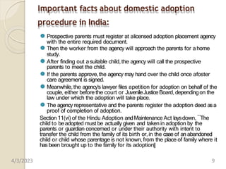 Important facts about domestic adoption
procedure in India:
⚫ Prospective parents must register at alicensed adoption placement agency
with the entire required document.
⚫ Then the worker from the agency will approach the parents for ahome
study.
⚫ After finding out asuitable child,the agency will call the prospective
parents to meet the child.
⚫ If the parents approve,the agency may hand over the child once afoster
care agreement is signed.
⚫ Meanwhile,the agency‘s lawyer files apetition for adoption on behalf of the
couple, either before the court or JuvenileJusticeBoard, dependingon the
law under which the adoption will take place.
⚫ The agency representative and the parents register the adoption deed asa
proof of completion of adoption.
Section 11(vi) of the Hindu Adoption andMaintenanceAct laysdown, ―The
child to beadopted must be actually given and taken in adoption by the
parents or guardian concerned or under their authority with intent to
transfer the child from the family of its birth or,in the case of an abandoned
child or child whose parentage is not known,from the place of family where it
has been brought up to the family for its adoption‖
4/3/2023 9
 