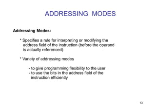 ADDRESSING MODES
13
Addressing Modes:
* Specifies a rule for interpreting or modifying the
address field of the instruction (before the operand
is actually referenced)
* Variety of addressing modes
- to give programming flexibility to the user
- to use the bits in the address field of the
instruction efficiently
 