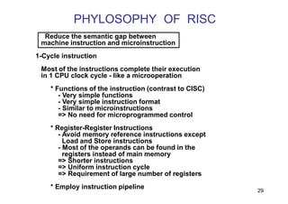 PHYLOSOPHY OF RISC
29
Reduce the semantic gap between
machine instruction and microinstruction
1-Cycle instruction
Most of the instructions complete their execution
in 1 CPU clock cycle - like a microoperation
* Functions of the instruction (contrast to CISC)
- Very simple functions
- Very simple instruction format
- Similar to microinstructions
=> No need for microprogrammed control
* Register-Register Instructions
- Avoid memory reference instructions except
Load and Store instructions
- Most of the operands can be found in the
registers instead of main memory
=> Shorter instructions
=> Uniform instruction cycle
=> Requirement of large number of registers
* Employ instruction pipeline
 