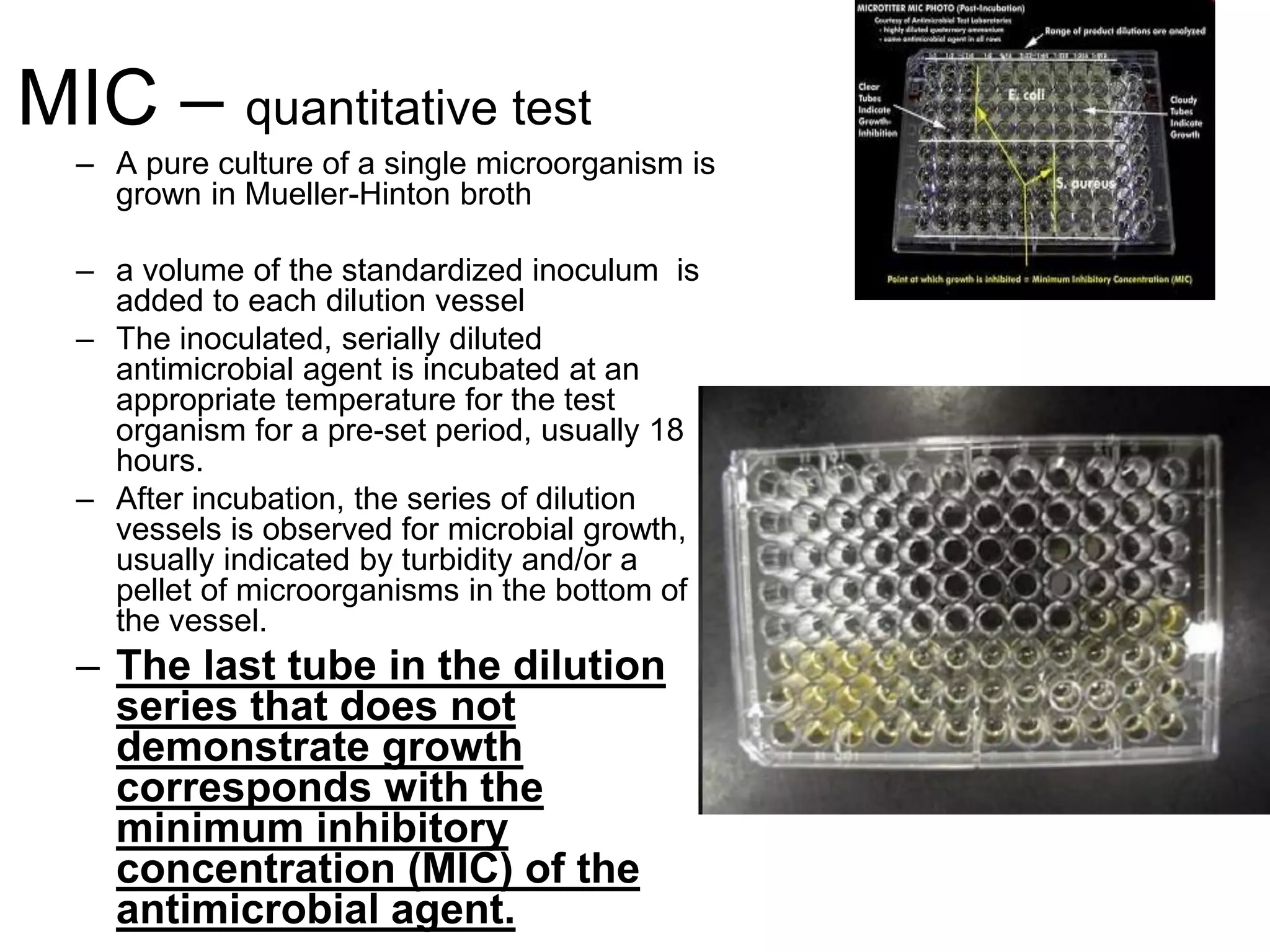 MIC – quantitative test
– A pure culture of a single microorganism is
grown in Mueller-Hinton broth
– a volume of the standardized inoculum is
added to each dilution vessel
– The inoculated, serially diluted
antimicrobial agent is incubated at an
appropriate temperature for the test
organism for a pre-set period, usually 18
hours.
– After incubation, the series of dilution
vessels is observed for microbial growth,
usually indicated by turbidity and/or a
pellet of microorganisms in the bottom of
the vessel.
– The last tube in the dilution
series that does not
demonstrate growth
corresponds with the
minimum inhibitory
concentration (MIC) of the
antimicrobial agent.
 