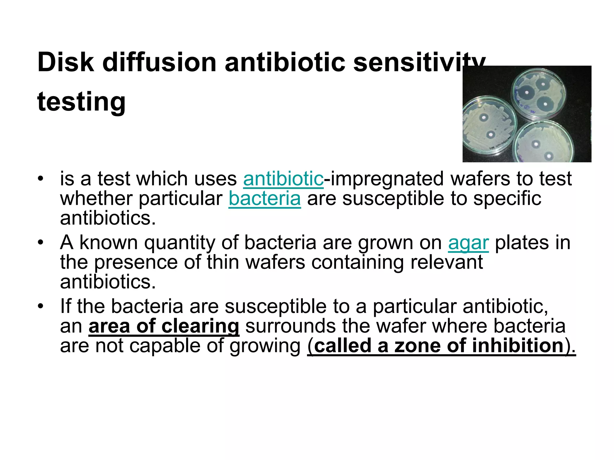 Disk diffusion antibiotic sensitivity
testing
• is a test which uses antibiotic-impregnated wafers to test
whether particular bacteria are susceptible to specific
antibiotics.
• A known quantity of bacteria are grown on agar plates in
the presence of thin wafers containing relevant
antibiotics.
• If the bacteria are susceptible to a particular antibiotic,
an area of clearing surrounds the wafer where bacteria
are not capable of growing (called a zone of inhibition).
 