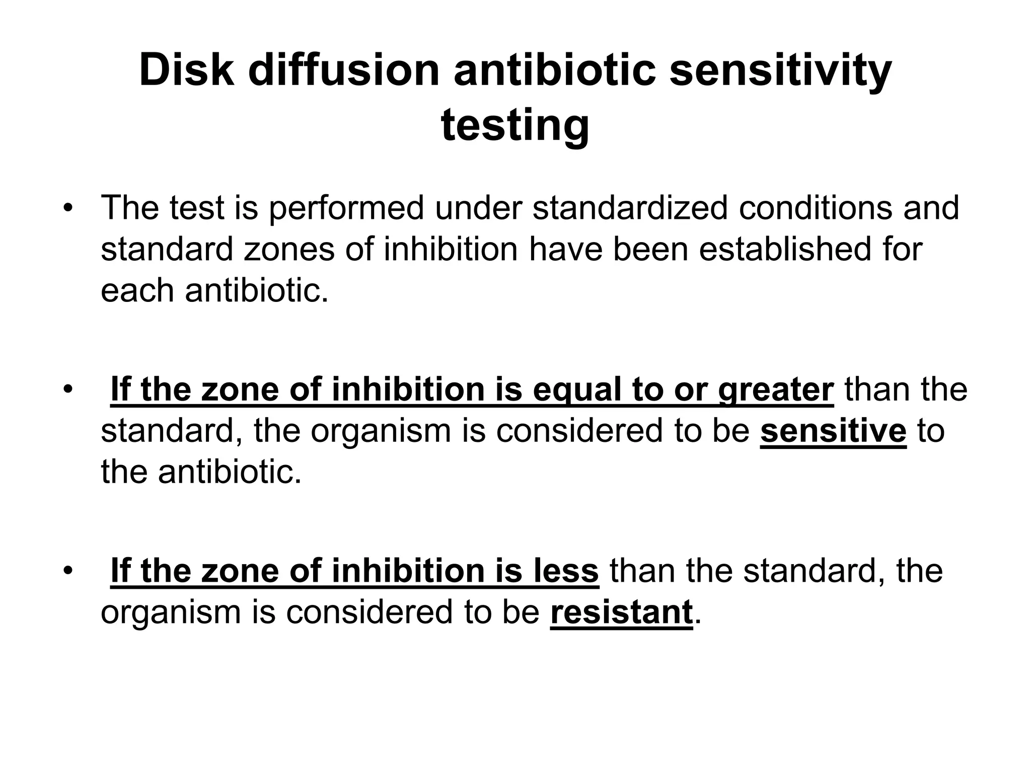 Disk diffusion antibiotic sensitivity
testing
• The test is performed under standardized conditions and
standard zones of inhibition have been established for
each antibiotic.
• If the zone of inhibition is equal to or greater than the
standard, the organism is considered to be sensitive to
the antibiotic.
• If the zone of inhibition is less than the standard, the
organism is considered to be resistant.
 