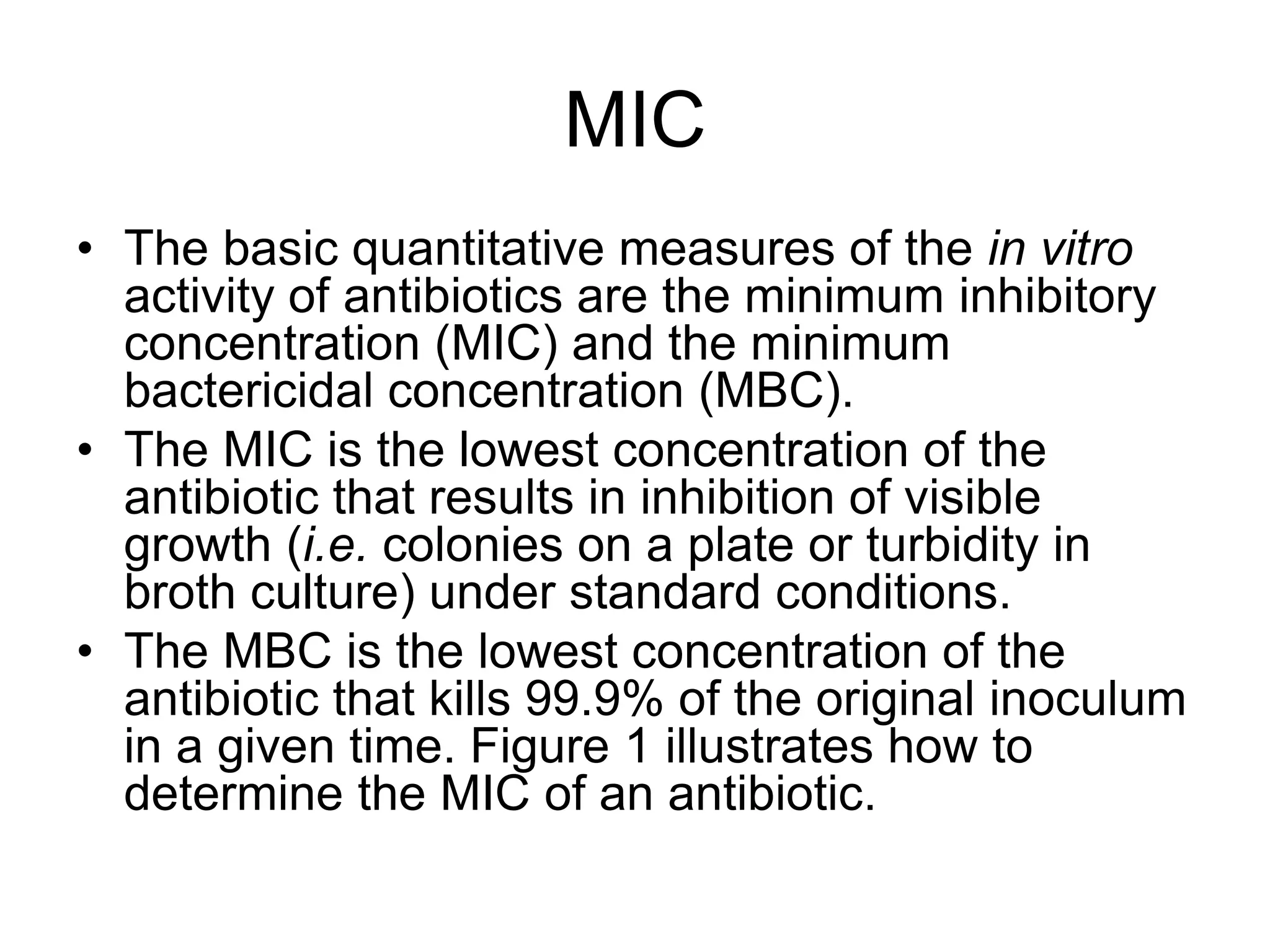 MIC
• The basic quantitative measures of the in vitro
activity of antibiotics are the minimum inhibitory
concentration (MIC) and the minimum
bactericidal concentration (MBC).
• The MIC is the lowest concentration of the
antibiotic that results in inhibition of visible
growth (i.e. colonies on a plate or turbidity in
broth culture) under standard conditions.
• The MBC is the lowest concentration of the
antibiotic that kills 99.9% of the original inoculum
in a given time. Figure 1 illustrates how to
determine the MIC of an antibiotic.
 