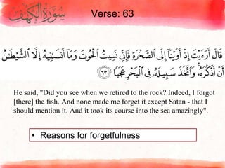Verse: 63
• Reasons for forgetfulness
He said, "Did you see when we retired to the rock? Indeed, I forgot
[there] the fish. And none made me forget it except Satan - that I
should mention it. And it took its course into the sea amazingly".
 