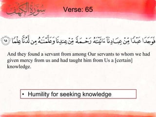 Verse: 65
• Humility for seeking knowledge
And they found a servant from among Our servants to whom we had
given mercy from us and had taught him from Us a [certain]
knowledge.
 
