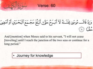 Verse: 60
• Journey for knowledge
And [mention] when Moses said to his servant, "I will not cease
[traveling] until I reach the junction of the two seas or continue for a
long period."
 