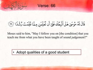 Verse: 66
• Adopt qualities of a good student
Moses said to him, "May I follow you on [the condition] that you
teach me from what you have been taught of sound judgement?"
 