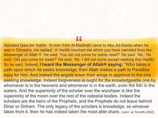 “
Narrated Qais bin Kathir: “A man from Al-Madinah came to Abu Ad-Darda when he
was in Dimashq. He replied: ‘A Hadith reached me which you have narrated from the
Messenger of Allah ‫ﷺ‬ .He said: ‘You did not come for some need?’ He said: ‘No.’ He
said: ‘Did you come for trade?’ He said: ‘No, I did not come except seeking this Hadith.’
So he said: ‘Indeed, I heard the Messenger of Allah‫ﷺ‬ saying: “Who takes a
path upon which he seeks knowledge, then Allah makes a path to Paradise
easy for him. And indeed the angels lower their wings in approval to the one
seeking knowledge. Indeed forgiveness is ought for the knowledgeable one by
whomever is in the heavens and whomever is in the earth, even the fish in the
waters. And the superiority of the scholar over the worshiper is like the
superiority of the moon over the rest of the celestial bodies. Indeed the
scholars are the heirs of the Prophets, and the Prophets do not leave behind
Dinar or Dirham. The only legacy of the scholars is knowledge, so whoever
takes from it, then he has indeed taken the most able share. (Jami` at-Tirmidhi 2682)
 
