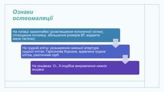 Ознаки
остеомаляції
На голівці: краніотабес (розм’якшення потиличної кістки),
сплющення потилиці, збільшення розмірів ВТ, відкрите
мале тім’ячко;
На грудній клітці: розширення нижньої апертури
грудної клітки, Гарісонова борозна, вдавлена грудна
клітка, рахітичний горб
На кінцівках: О-, Х-подібне викривлення нижніх
кінцівок
 