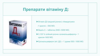 Препарати вітаміну Д:
Вітамін Д3 (водний розчин) «Аквадетрим»
-1 крапля – 500 МО;
Відеїн-3 – таблетки 2000 і 5000 МО;
0,125 % олійний розчин холекальциферолу– 1
крапля-1400 МО;
Ергокальциферол (віт. Д2) – 1 драже 500 і 1000 МО.
 