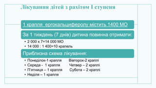 Лікування дітей з рахітом І ступеня
1 крапля ергокальциферолу містить 1400 МО
За 1 тиждень (7 днів) дитина повинна отримати:
• 2 000 х 7=14 000 МО
• 14 000 : 1 400=10 крапель
Приблизна схема лікування:
• Понеділок-1 крапля Вівторок-2 краплі
• Середа - 1 крапля Четвер – 2 краплі
• П’ятниця – 1 крапля Субота – 2 краплі
• Неділя – 1 крапля
 