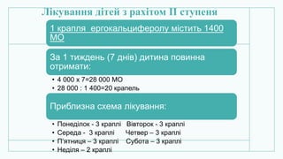 Лікування дітей з рахітом ІІ ступеня
1 крапля ергокальциферолу містить 1400
МО
За 1 тиждень (7 днів) дитина повинна
отримати:
• 4 000 х 7=28 000 МО
• 28 000 : 1 400=20 крапель
Приблизна схема лікування:
• Понеділок - 3 краплі Вівторок - 3 краплі
• Середа - 3 краплі Четвер – 3 краплі
• П’ятниця – 3 краплі Субота – 3 краплі
• Неділя – 2 краплі
 