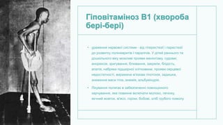 Гіповітаміноз В1 (хвороба
бері-бері)
• ураження нервової системи - від гіперестезії і парестезії
до розвитку поліневритів і паралічів. У дітей раннього та
дошкільного віку можливі прояви менінгізму, судоми;
анорексія, зригування, блювання, закрепи, блідість,
апатія, набряки підшкірної клітковини, прояви серцевої
недостатності, виражена м'язова гіпотонія, задишка,
зниження маси тіла, анемія, альбумінурія.
• Лікування полягає в забезпеченні повноцінного
харчування, яке повинне включати молоко, печінку,
яєчний жовток, м'ясо, горіхи, бобові, хліб грубого помолу.
 