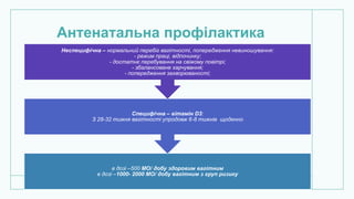 Антенатальна профілактика
в дозі –500 МО/ добу здоровим вагітним
в дозі –1000- 2000 МО/ добу вагітним з груп ризику
Специфічна – вітамін D3:
З 28-32 тижня вагітності упродовж 6-8 тижнів щоденно
Неспецифічна – нормальний перебіг вагітності, попередження невиношування:
- режим праці, відпочинку;
- достатнє перебування на свіжому повітрі;
- збалансоване харчування;
- попередження захворюваності;
 