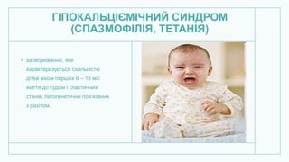 ГІПОКАЛЬЦІЄМІЧНИЙ СИНДРОМ
(СПАЗМОФІЛІЯ, ТЕТАНІЯ)
• захворювання, яке
характеризується схильністю
дітей віком перших 6 – 18 міс
життя до судом і спастичних
станів, патогенетично пов’язаних
з рахітом.
 
