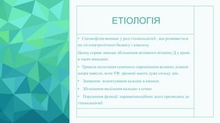 ЕТІОЛОГІЯ
• Спазмофілія виникає у разі гіпокальціємії , яка розвивається
на тлі електролітного балансу і алкалозу.
Цьому сприяє швидке збільшення активного вітаміну Д у крові,
в таких випадках:
• Тривала експозиція сонячного опромінення великих ділянок
шкіри навесні, коли УФ промені мають дуже сильну дію.
• Зниження всмоктування кальцію в кишках.
• Збільшення виділення кальцію з сечею
• Порушення функції паращитоподібних залоз призводить до
гіпокальціємії
 