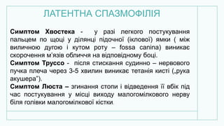ЛАТЕНТНА СПАЗМОФІЛІЯ
Симптом Хвостека - у разі легкого постукування
пальцем по щоці у ділянці підочної (іклової) ямки ( між
виличною дугою і кутом роту – fossa canina) виникає
скорочення м’язів обличчя на відповідному боці.
Симптом Труссо - після стискання судинно – нервового
пучка плеча через 3-5 хвилин виникає тетанія кисті („рука
акушера”).
Симптом Люста – згинання стопи і відведення її вбік під
час постукування у місці виходу малогомілкового нерву
біля голівки малогомілкової кістки.
 