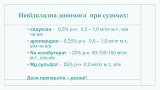 Невідкладна допомога при судомах:
• седуксен - 0,5% р-н 0,5 – 1,0 мг/кг м.т., в/м
чи в/в
• дроперидол – 0,25% р-н 0,5 – 1,0 мг/кг м.т.,
в/м чи в/в
• Na оксибутират - 20% р-н 50-100-150 мг/кг
м.т., вм,в/в
• Mg сульфат - 25% р-н 0,2 мл/кг м.т., в/м
Дози препаратів – разові!
 