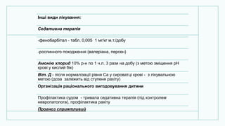 Інші види лікування:
Седативна терапія
-фенобарбітал - табл. 0,005 1 мг/кг м.т./добу
-рослинного походження (валеріана, персен)
Амонію хлорид 10% р-н по 1 ч.л. 3 рази на добу (з метою зміщення рН
крові у кислий бік)
Віт. Д - після нормалізації рівня Са у сироватці крові - з лікувальною
метою (доза залежить від ступеня рахіту)
Організація раціонального вигодовування дитини
Профілактика судом - тривала седативна терапія (під контролем
невропатолога), профілактика рахіту
Прогноз сприятливий
 