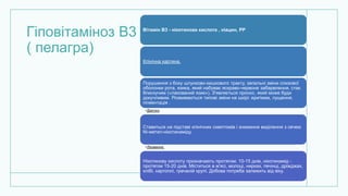 Гіповітаміноз В3
( пелагра)
Вітамін В3 - нікотинова кислота , ніацин, РР
Клінічна картина.
Порушення з боку шлунково-кишкового тракту, запальні зміни слизової
оболонки рота, язика, який набуває яскраво-червоне забарвлення, стає
блискучим («лакований язик»). З'являється пронос, який може буди
докучливим. Розвиваються типові зміни на шкірі: еритема, лущення,
пігментація .
•Діагноз.
Ставиться на підставі клінічних симптомів і зниження виділення з сечею
Ni-метил-нікотинаміду.
•Лікування.
Нікотинову кислоту призначають протягом; 10-15 днів, нікотинамід -
протягом 15-20 днів. Міститься в м'ясі, молоці, нирках, печінці, дріжджах,
хлібі, картоплі, гречаній крупі. Добова потреба залежить від віку.
 