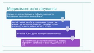 Медикаментозне лікування
Ферменти: сичужні ферменти (абомін), панкреатин
(наприклад, панкреатин, мезим-форте)
Антигістамінні засоби: хлоропирамин (супрастин),
клемастин, хіфенадін(Фенкарол), ципрогептадину
(перитол) та інші зі зміною через 7-10 днів
Вітаміни: А, В6 , рутин з аскорбіновою кислотою
Препарати кальцію При наполегливому перебігу
дерматиту - кетотифен у віковому дозуванні 3-6
міс.
 