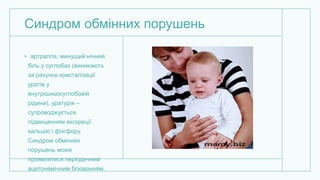 Синдром обмінних порушень
• артралгія, минущий нічний
біль у суглобах (виникають
за рахунок кристалізації
уратів у
внутрішньосуглобовій
рідини), уратурія –
супроводжується
підвищенням екскреції
кальцію і фосфору.
Синдром обмінних
порушень може
проявлятися періодичним
ацетонемічним блюванням.
 