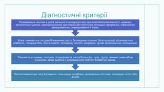 Діагностичні критерії
Патологічний подих типу Куссмауля, тони серця ослаблені, артеріальна гіпотонія, тахікардія, олiго- або
анурія
Свідомість втрачена, гіпотонія, гiпорефлексiя; шкіра блідо-сіра, суха, тургор тканин і очних яблук
знижений; запах ацетону у видихуваному повітрі і блювотних масах.
Кома починається гострим блюванням (часто без видимих причин, багаторазова), відзначається
слабкість, головний біль, болі в животі і кістковому скелетi, анорексiя, рухові занепокоєння, галюцинації.
Розвивається частіше в дітей раннього і молодшого віку при алергійній реактивності, нервово-
артрiтичному діатезі, нераціональному харчуванні або хронічних розладах харчування, інфекційних
захворюваннях, зневоднюванні й інших.
 