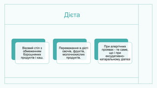 Дієта
Віковий стіл з
обмеженням
борошняних
продуктів і каш.
Переважання в дієті
овочів, фруктів,
молочнокислих
продуктів.
При алергічних
проявах - те саме,
що і при
ексудативно-
катаральному діатезі
 