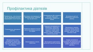 Профілактика діатезів
Профілактику слід починати
ще до народження дитини і
продовжувати після пологів.
Регулярне спостереження за
здоров'ям жінки, особливо
під час вагітності.
Попередження або лікування
гестозів і будь-яких
захворювань майбутньої
матері.
Дотримання вагітної
охоронного гігієнічного
режиму.
Гіпоалергенне харчування
вагітної.
Правильне ведення пологів і
раннє прикладання дитини
до грудей.
Природне вигодовування з
обережним, повільним і
поступовим введенням
продуктів (кожен новий
компонент харчування
вводять окремо, починаючи
з малих кількостей).
Виключення з раціону
годуючої матері і дитини
алергенів, екстрактивних
речовин, пряних, гострих,
копчених страв.
Використання тільки
натуральних тканин для
одягу дітей, дитячого мила
при митті дитини і пранні
його білизни.
Загартовування, масаж,
гімнастика.
Застосування адаптогенів
при вступі в дитячі установи.
Суворе дотримання
інструкцій при вакцинації або
складання індивідуального
графіка профілактичних
щеплень.
 