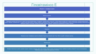 Гіповітаміноз Е
Вітамін Е міститься в салаті, шпинаті, капусті, пшениці, кукурудзі, вівсі, м'ясі, печінці, яйцях, молоці, рослинних маслах. Добова потреба у вітаміні Е точно не встановлена.
Приблизно вона становить для дорослого 10-30 мг.
Профілактика
Лікувальна доза токоферолу ацетату (вітаміну Е ацетату) становить від 10 до 100 мг на добу і залежить від віку.
Лікування.
Переважно виникає при патології травної системи (муковісцидоз, ентероколіт, дисбактеріоз, холестаз). У дітей перших місяців життя може проявлятись у вигляді гемолітичної
анемії, набряків, тромбоцитозу. У старших дітей відзначають м'язову слабкість, порушення ходи, парез окорухових м'язів, арефлексію, атаксію, дистрофію міокарда. Відзначаються
підвищена ламкість капілярів, м'язова дистрофія, ураження печінки. Порушується вироблення статевих гормонів.
Клінічна картина.
Вітамін Е – токоферол ацетат
 