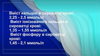 Вміст кальцію в сироватці крові:
2,25 - 2,5 ммоль/л
Вміст іонізованого кальцію в
сироватці крові:
1,35 – 1,55 ммоль/л
Вміст фосфору в сироватці
крові:
1,45 - 2,1 ммоль/л
 