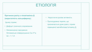 ЕТІОЛОГІЯ
Причиною рахіту є гіповітаміноз Д
(недостатність кальциферолу).
Цьому сприяє:
• Дефіцит сонячного опромінення
• Неповноцінне харчування.
Оптимальне співвідношення Са і Р в
їжі – 1: 1,5
• Недостатня рухова активність
• Протисудомна терапія, що
призначається дуже довго, сприяє
підвищеної метаболізації вітаміну Д.
 