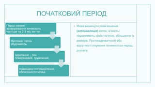 ПОЧАТКОВИЙ ПЕРІОД
• Може виникнути розм’якшення
(остеомаляція) кісток, м’якість і
піддатливість країв тім’ячок, збільшення їх
розмірів. При неадекватності або
відсутності лікування починається період
розпалу.
Перші ознаки
захворювання виникають
частіше на 2-3 міс життя:
Неспокій, легка
збудливість,
здригання , сон
поверхневий, тривожний,
підвищене потовиділення,
облисіння потилиці.
 