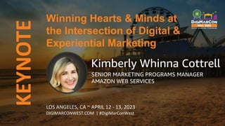 KEYNOTE
LOS ANGELES, CA ~ APRIL 12 - 13, 2023
DIGIMARCONWEST.COM | #DigiMarConWest
Winning Hearts & Minds at
the Intersection of Digital &
Experiential Marketing
Kimberly Whinna Cottrell
SENIOR MARKETING PROGRAMS MANAGER
AMAZON WEB SERVICES
 