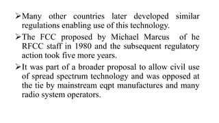 Many other countries later developed similar
regulations enabling use of this technology.
The FCC proposed by Michael Marcus of he
RFCC staff in 1980 and the subsequent regulatory
action took five more years.
It was part of a broader proposal to allow civil use
of spread spectrum technology and was opposed at
the tie by mainstream eqpt manufactures and many
radio system operators.
 