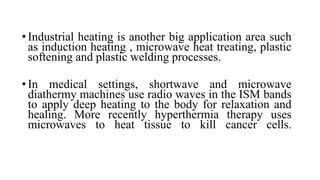 • Industrial heating is another big application area such
as induction heating , microwave heat treating, plastic
softening and plastic welding processes.
• In medical settings, shortwave and microwave
diathermy machines use radio waves in the ISM bands
to apply deep heating to the body for relaxation and
healing. More recently hyperthermia therapy uses
microwaves to heat tissue to kill cancer cells.
 